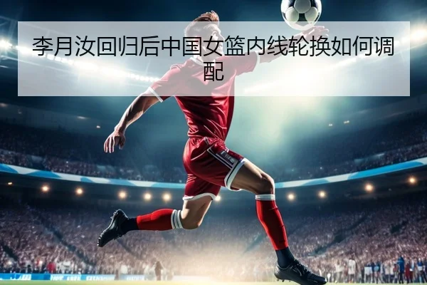 李月汝回归后中国女篮内线轮换如何调配